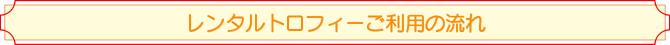 レンタルトロフィーご利用の流れ レンタルトロフィーご利用の流れ
